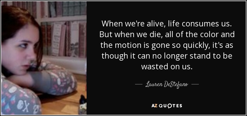 When we're alive, life consumes us. But when we die, all of the color and the motion is gone so quickly, it's as though it can no longer stand to be wasted on us. - Lauren DeStefano