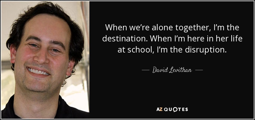 When we’re alone together, I’m the destination. When I’m here in her life at school, I’m the disruption. - David Levithan