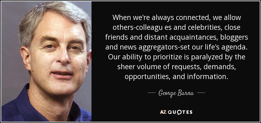 When we're always connected, we allow others-colleagu es and celebrities, close friends and distant acquaintances, bloggers and news aggregators-set our life's agenda. Our ability to prioritize is paralyzed by the sheer volume of requests, demands, opportunities, and information. - George Barna