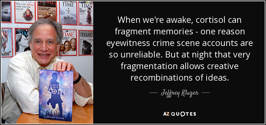 When we're awake, cortisol can fragment memories - one reason eyewitness crime scene accounts are so unreliable. But at night that very fragmentation allows creative recombinations of ideas. - Jeffrey Kluger