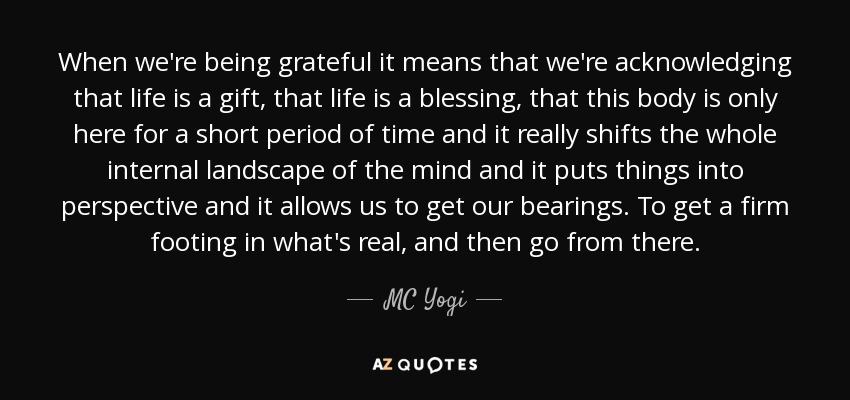When we're being grateful it means that we're acknowledging that life is a gift, that life is a blessing, that this body is only here for a short period of time and it really shifts the whole internal landscape of the mind and it puts things into perspective and it allows us to get our bearings. To get a firm footing in what's real, and then go from there. - MC Yogi
