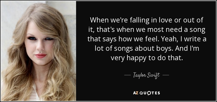 When we're falling in love or out of it, that's when we most need a song that says how we feel. Yeah, I write a lot of songs about boys. And I'm very happy to do that. - Taylor Swift