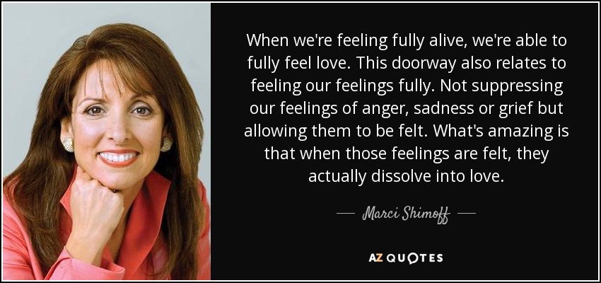 When we're feeling fully alive, we're able to fully feel love. This doorway also relates to feeling our feelings fully. Not suppressing our feelings of anger, sadness or grief but allowing them to be felt. What's amazing is that when those feelings are felt, they actually dissolve into love. - Marci Shimoff