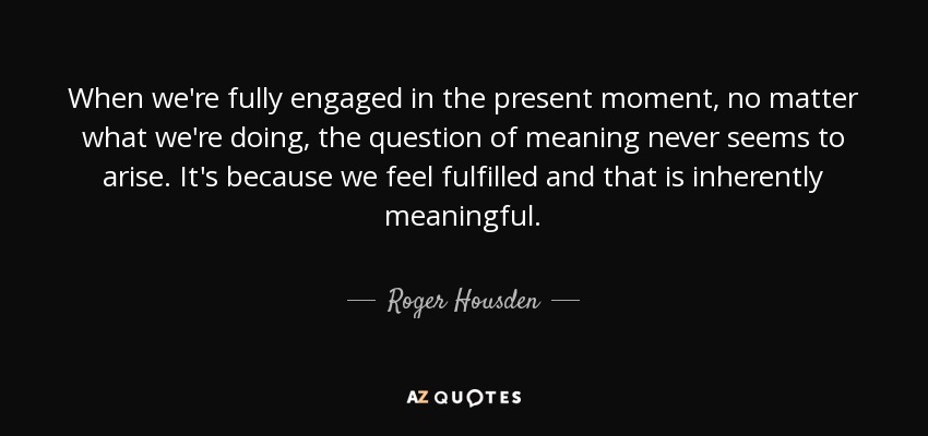 When we're fully engaged in the present moment, no matter what we're doing, the question of meaning never seems to arise. It's because we feel fulfilled and that is inherently meaningful. - Roger Housden
