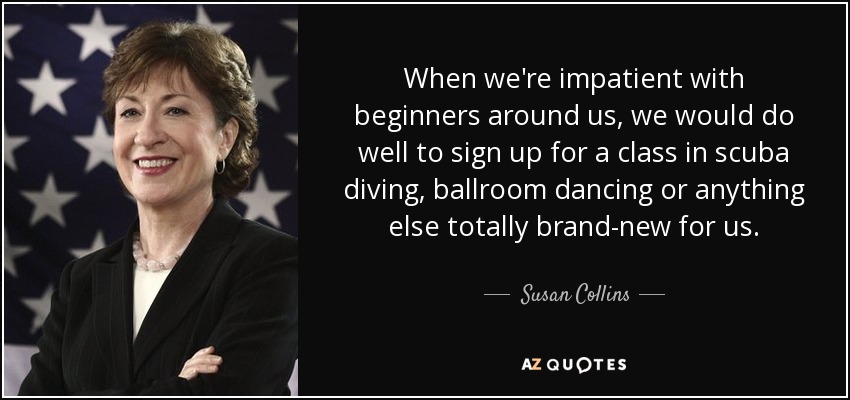 When we're impatient with beginners around us, we would do well to sign up for a class in scuba diving, ballroom dancing or anything else totally brand-new for us. - Susan Collins