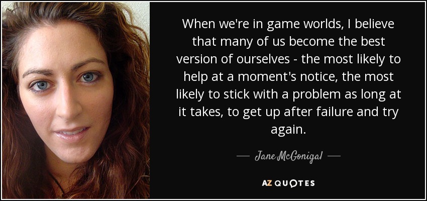 When we're in game worlds, I believe that many of us become the best version of ourselves - the most likely to help at a moment's notice, the most likely to stick with a problem as long at it takes, to get up after failure and try again. - Jane McGonigal