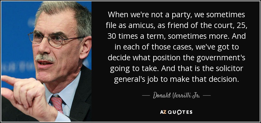 When we're not a party, we sometimes file as amicus, as friend of the court, 25, 30 times a term, sometimes more. And in each of those cases, we've got to decide what position the government's going to take. And that is the solicitor general's job to make that decision. - Donald Verrilli Jr.