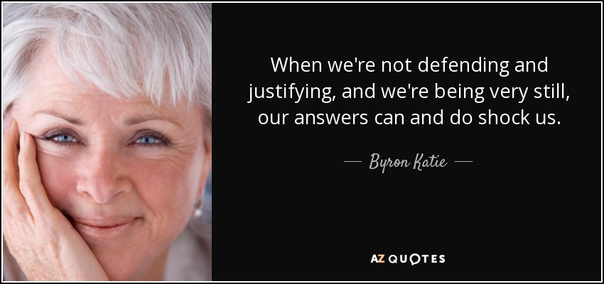 When we're not defending and justifying, and we're being very still, our answers can and do shock us. - Byron Katie