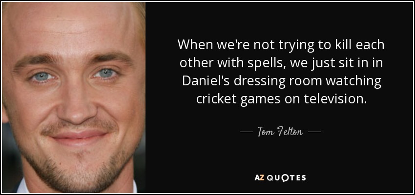 When we're not trying to kill each other with spells, we just sit in in Daniel's dressing room watching cricket games on television. - Tom Felton