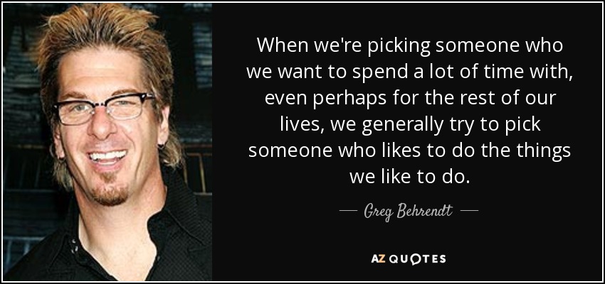 When we're picking someone who we want to spend a lot of time with, even perhaps for the rest of our lives, we generally try to pick someone who likes to do the things we like to do. - Greg Behrendt