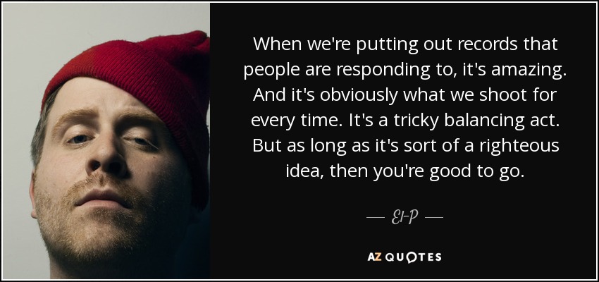 When we're putting out records that people are responding to, it's amazing. And it's obviously what we shoot for every time. It's a tricky balancing act. But as long as it's sort of a righteous idea, then you're good to go. - El-P