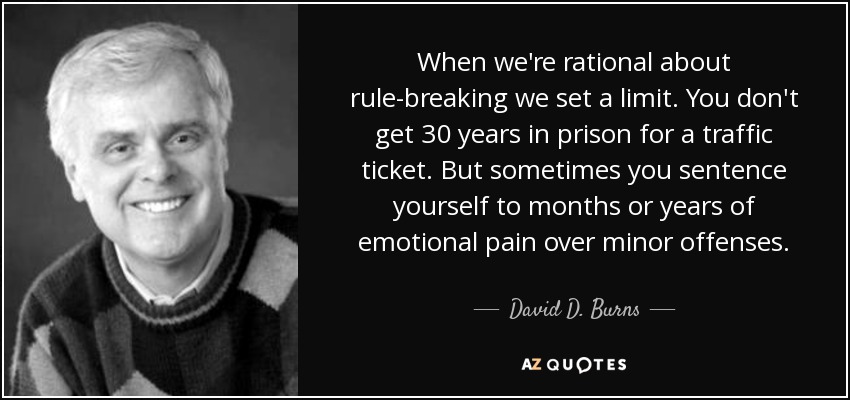 When we're rational about rule-breaking we set a limit. You don't get 30 years in prison for a traffic ticket. But sometimes you sentence yourself to months or years of emotional pain over minor offenses. - David D. Burns