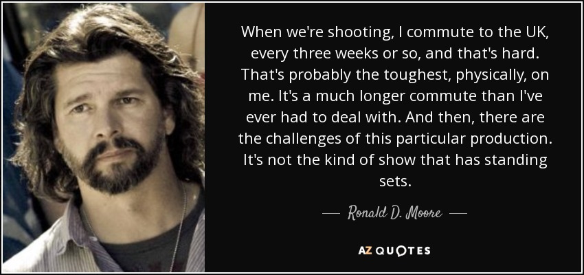 When we're shooting, I commute to the UK, every three weeks or so, and that's hard. That's probably the toughest, physically, on me. It's a much longer commute than I've ever had to deal with. And then, there are the challenges of this particular production. It's not the kind of show that has standing sets. - Ronald D. Moore