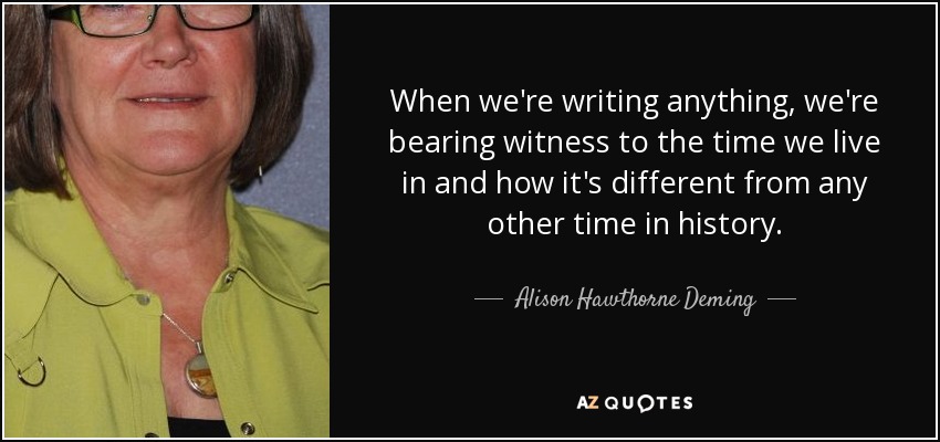 When we're writing anything, we're bearing witness to the time we live in and how it's different from any other time in history. - Alison Hawthorne Deming