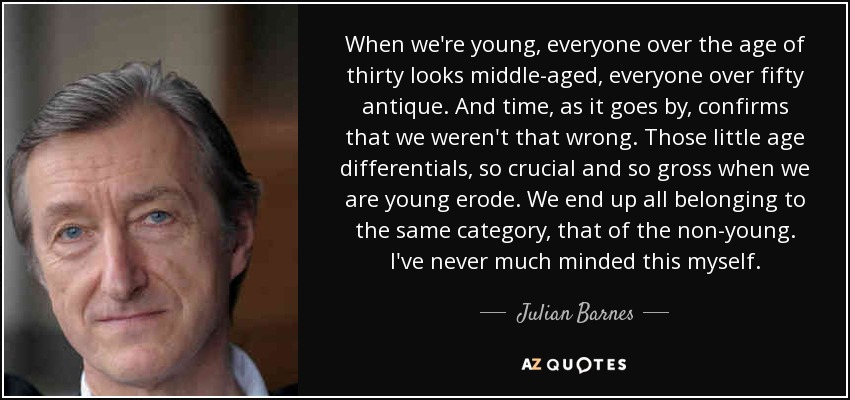 When we're young, everyone over the age of thirty looks middle-aged, everyone over fifty antique. And time, as it goes by, confirms that we weren't that wrong. Those little age differentials, so crucial and so gross when we are young erode. We end up all belonging to the same category, that of the non-young. I've never much minded this myself. - Julian Barnes