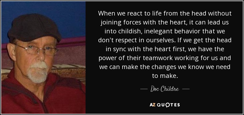 When we react to life from the head without joining forces with the heart, it can lead us into childish, inelegant behavior that we don't respect in ourselves. If we get the head in sync with the heart first, we have the power of their teamwork working for us and we can make the changes we know we need to make. - Doc Childre