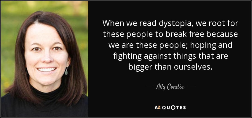 When we read dystopia, we root for these people to break free because we are these people; hoping and fighting against things that are bigger than ourselves. - Ally Condie