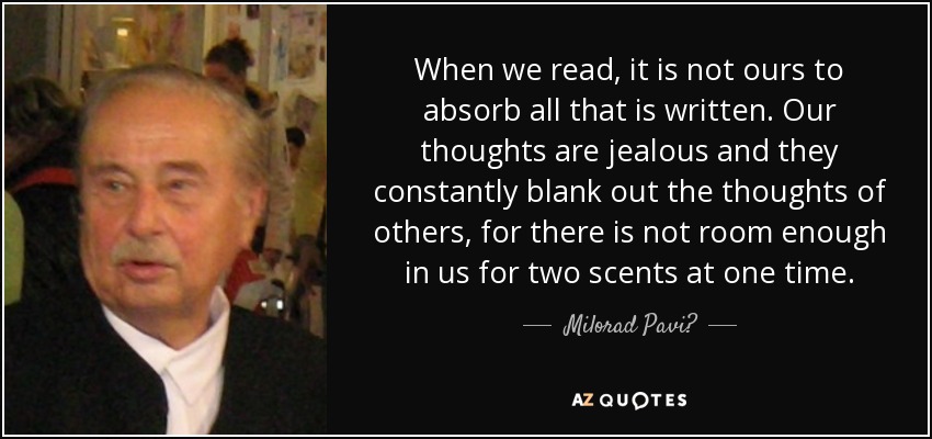 When we read, it is not ours to absorb all that is written. Our thoughts are jealous and they constantly blank out the thoughts of others, for there is not room enough in us for two scents at one time. - Milorad Pavić