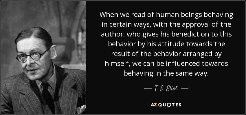 When we read of human beings behaving in certain ways, with the approval of the author, who gives his benediction to this behavior by his attitude towards the result of the behavior arranged by himself, we can be influenced towards behaving in the same way. - T. S. Eliot