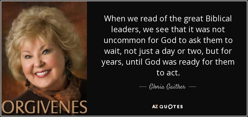 When we read of the great Biblical leaders, we see that it was not uncommon for God to ask them to wait, not just a day or two, but for years, until God was ready for them to act. - Gloria Gaither