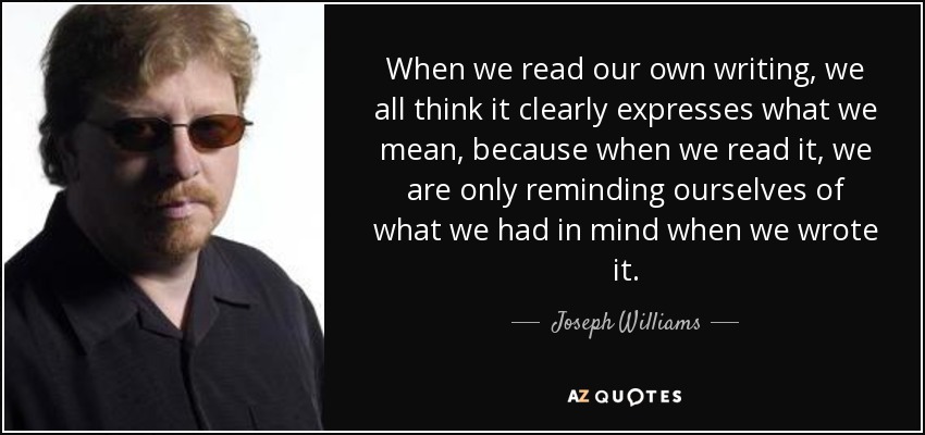 When we read our own writing, we all think it clearly expresses what we mean, because when we read it, we are only reminding ourselves of what we had in mind when we wrote it. - Joseph Williams