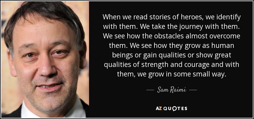 When we read stories of heroes, we identify with them. We take the journey with them. We see how the obstacles almost overcome them. We see how they grow as human beings or gain qualities or show great qualities of strength and courage and with them, we grow in some small way. - Sam Raimi