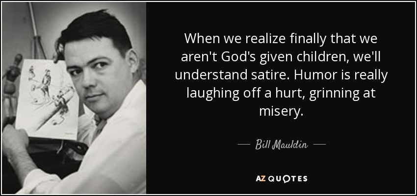 When we realize finally that we aren't God's given children, we'll understand satire. Humor is really laughing off a hurt, grinning at misery. - Bill Mauldin