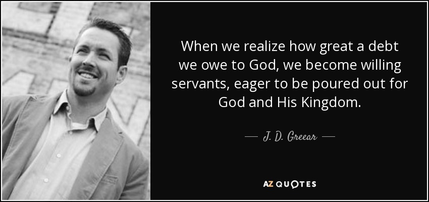 When we realize how great a debt we owe to God, we become willing servants, eager to be poured out for God and His Kingdom. - J. D. Greear