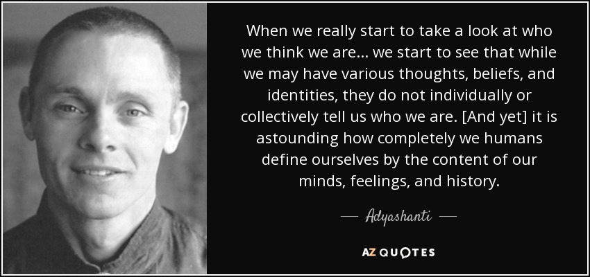 When we really start to take a look at who we think we are... we start to see that while we may have various thoughts, beliefs, and identities, they do not individually or collectively tell us who we are. [And yet] it is astounding how completely we humans define ourselves by the content of our minds, feelings, and history. - Adyashanti