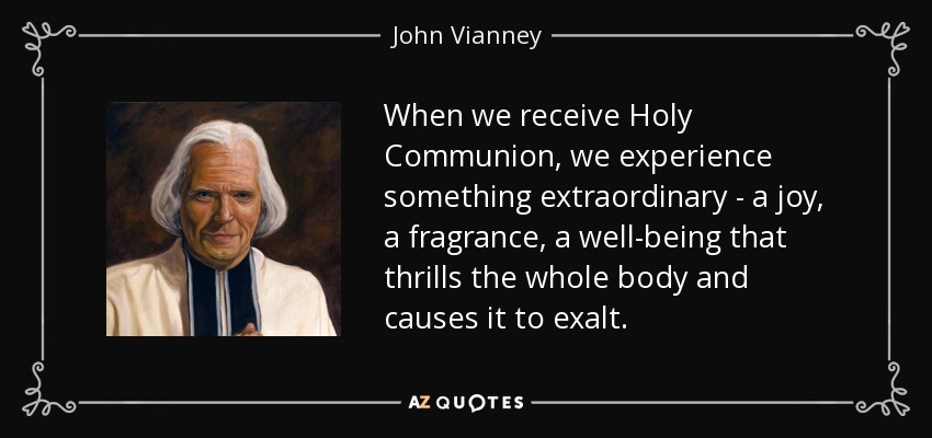 When we receive Holy Communion, we experience something extraordinary - a joy, a fragrance, a well-being that thrills the whole body and causes it to exalt. - John Vianney