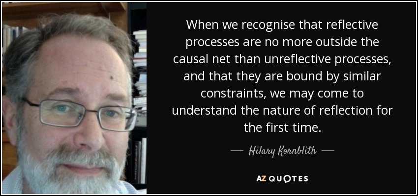 When we recognise that reflective processes are no more outside the causal net than unreflective processes, and that they are bound by similar constraints, we may come to understand the nature of reflection for the first time. - Hilary Kornblith