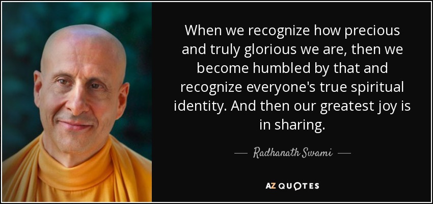 When we recognize how precious and truly glorious we are, then we become humbled by that and recognize everyone's true spiritual identity. And then our greatest joy is in sharing. - Radhanath Swami