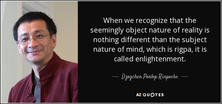 When we recognize that the seemingly object nature of reality is nothing different than the subject nature of mind, which is rigpa, it is called enlightenment. - Dzogchen Ponlop Rinpoche