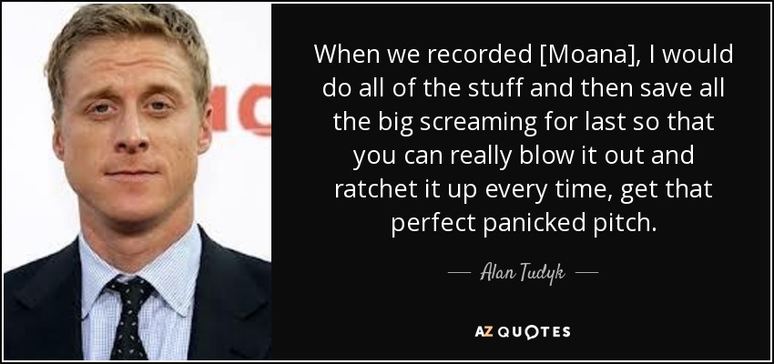 When we recorded [Moana], I would do all of the stuff and then save all the big screaming for last so that you can really blow it out and ratchet it up every time, get that perfect panicked pitch. - Alan Tudyk