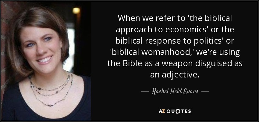 When we refer to 'the biblical approach to economics' or the biblical response to politics' or 'biblical womanhood,' we're using the Bible as a weapon disguised as an adjective. - Rachel Held Evans