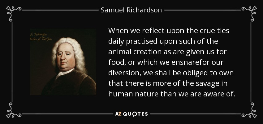 When we reflect upon the cruelties daily practised upon such of the animal creation as are given us for food, or which we ensnarefor our diversion, we shall be obliged to own that there is more of the savage in human nature than we are aware of. - Samuel Richardson