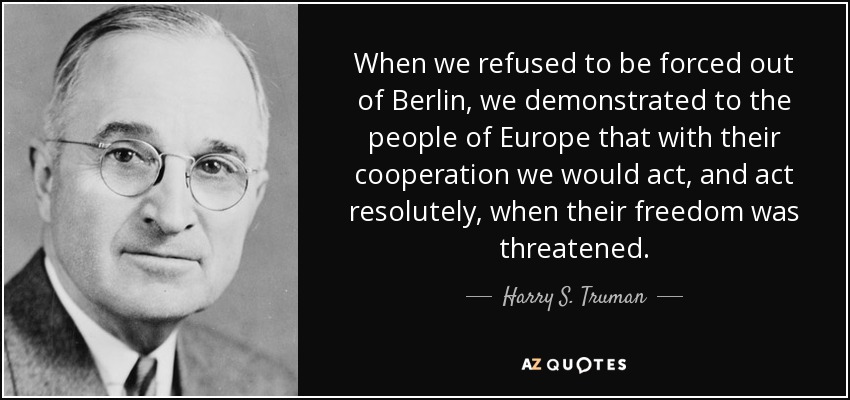 When we refused to be forced out of Berlin, we demonstrated to the people of Europe that with their cooperation we would act, and act resolutely, when their freedom was threatened. - Harry S. Truman