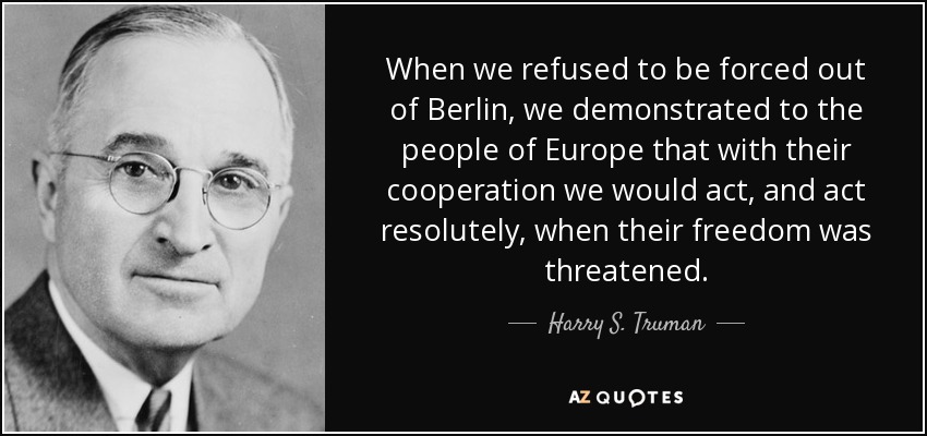 When we refused to be forced out of Berlin, we demonstrated to the people of Europe that with their cooperation we would act, and act resolutely, when their freedom was threatened. - Harry S. Truman