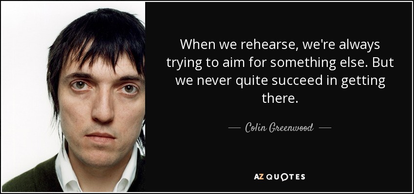 When we rehearse, we're always trying to aim for something else. But we never quite succeed in getting there. - Colin Greenwood