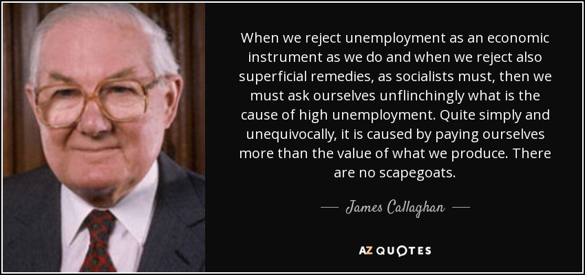 When we reject unemployment as an economic instrument as we do and when we reject also superficial remedies, as socialists must, then we must ask ourselves unflinchingly what is the cause of high unemployment. Quite simply and unequivocally, it is caused by paying ourselves more than the value of what we produce. There are no scapegoats. - James Callaghan