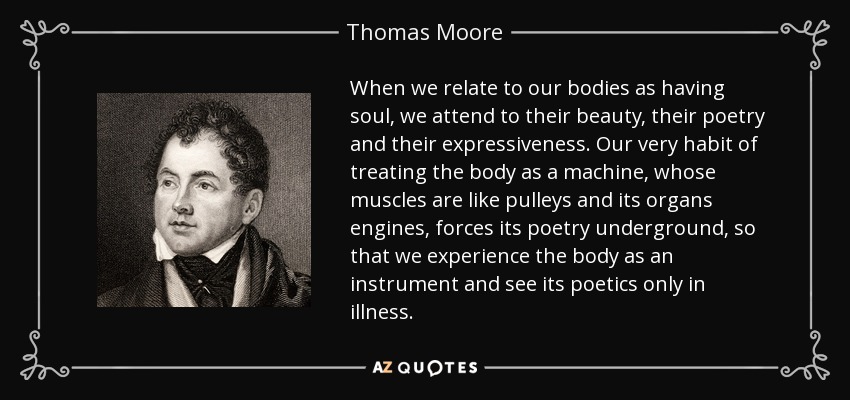 When we relate to our bodies as having soul, we attend to their beauty, their poetry and their expressiveness. Our very habit of treating the body as a machine, whose muscles are like pulleys and its organs engines, forces its poetry underground, so that we experience the body as an instrument and see its poetics only in illness. - Thomas Moore