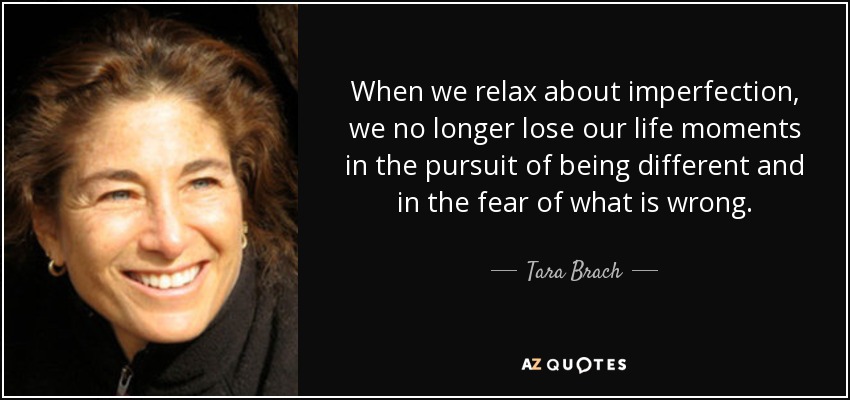 When we relax about imperfection, we no longer lose our life moments in the pursuit of being different and in the fear of what is wrong. - Tara Brach