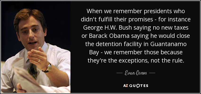 When we remember presidents who didn't fulfill their promises - for instance George H.W. Bush saying no new taxes or Barack Obama saying he would close the detention facility in Guantanamo Bay - we remember those because they're the exceptions, not the rule. - Evan Osnos