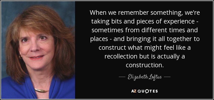 When we remember something, we're taking bits and pieces of experience - sometimes from different times and places - and bringing it all together to construct what might feel like a recollection but is actually a construction. - Elizabeth Loftus