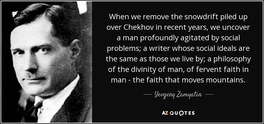 When we remove the snowdrift piled up over Chekhov in recent years, we uncover a man profoundly agitated by social problems; a writer whose social ideals are the same as those we live by; a philosophy of the divinity of man, of fervent faith in man - the faith that moves mountains. - Yevgeny Zamyatin
