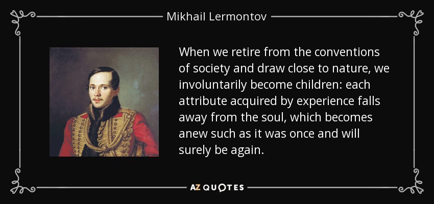 When we retire from the conventions of society and draw close to nature, we involuntarily become children: each attribute acquired by experience falls away from the soul, which becomes anew such as it was once and will surely be again. - Mikhail Lermontov