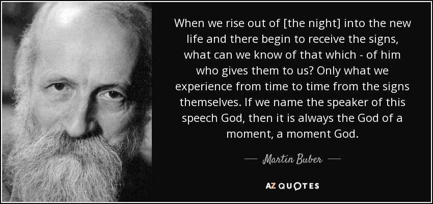 When we rise out of [the night] into the new life and there begin to receive the signs, what can we know of that which - of him who gives them to us? Only what we experience from time to time from the signs themselves. If we name the speaker of this speech God, then it is always the God of a moment, a moment God. - Martin Buber