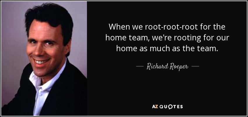 When we root-root-root for the home team, we're rooting for our home as much as the team. - Richard Roeper