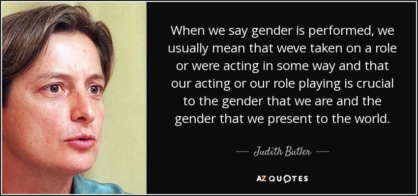 When we say gender is performed, we usually mean that weve taken on a role or were acting in some way and that our acting or our role playing is crucial to the gender that we are and the gender that we present to the world. - Judith Butler