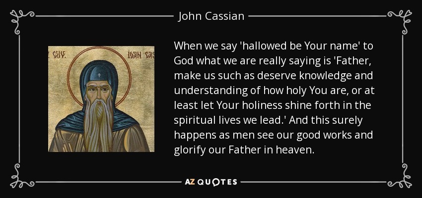 When we say 'hallowed be Your name' to God what we are really saying is 'Father, make us such as deserve knowledge and understanding of how holy You are, or at least let Your holiness shine forth in the spiritual lives we lead.' And this surely happens as men see our good works and glorify our Father in heaven. - John Cassian